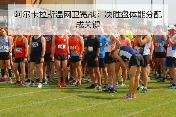 阿尔卡拉斯温网卫冕战：决胜盘体能分配成关键