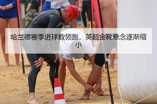 哈兰德赛季进球数领跑，英超金靴悬念逐渐缩小