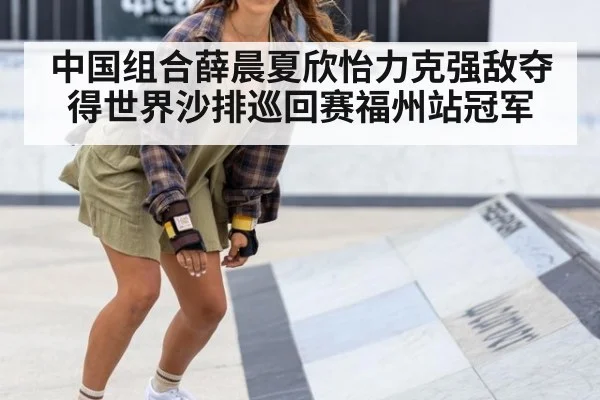 中国组合薛晨夏欣怡力克强敌夺得世界沙排巡回赛福州站冠军