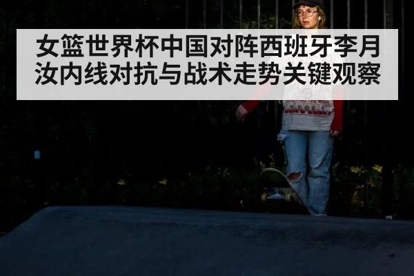 女篮世界杯中国对阵西班牙李月汝内线对抗与战术走势关键观察