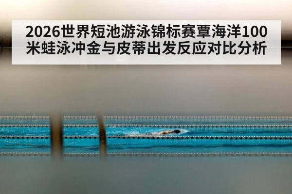 2026世界短池游泳锦标赛覃海洋100米蛙泳冲金与皮蒂出发反应对比分析